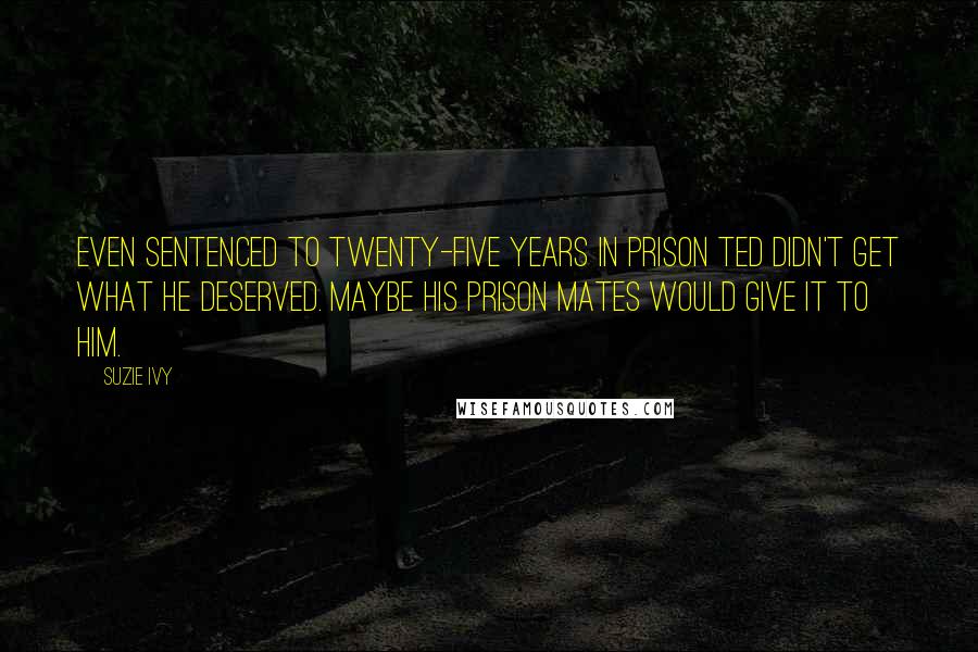 Suzie Ivy Quotes: Even sentenced to twenty-five years in prison Ted didn't get what he deserved. Maybe his prison mates would give it to him.