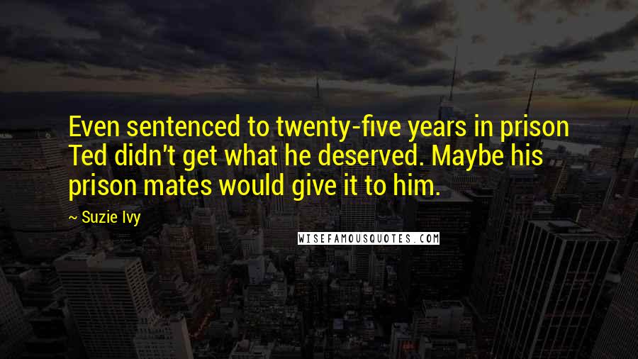 Suzie Ivy Quotes: Even sentenced to twenty-five years in prison Ted didn't get what he deserved. Maybe his prison mates would give it to him.