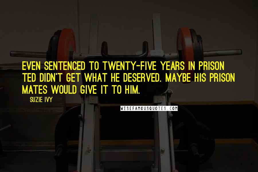 Suzie Ivy Quotes: Even sentenced to twenty-five years in prison Ted didn't get what he deserved. Maybe his prison mates would give it to him.