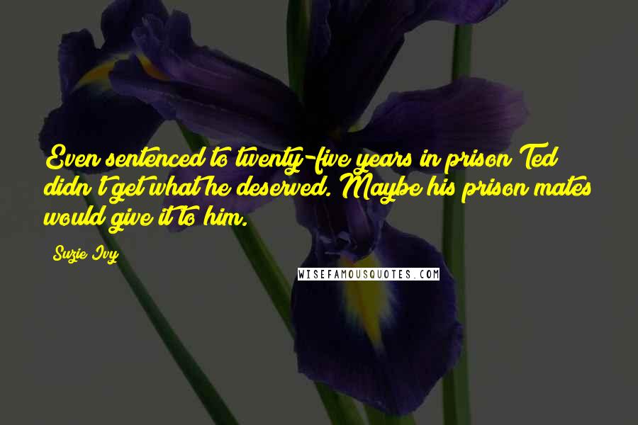 Suzie Ivy Quotes: Even sentenced to twenty-five years in prison Ted didn't get what he deserved. Maybe his prison mates would give it to him.