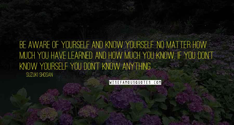 Suzuki Shosan Quotes: Be aware of yourself and know yourself. No matter how much you have learned and how much you know, if you don't know yourself you don't know anything.