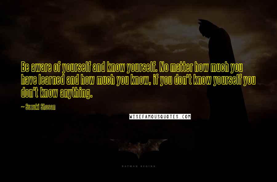 Suzuki Shosan Quotes: Be aware of yourself and know yourself. No matter how much you have learned and how much you know, if you don't know yourself you don't know anything.