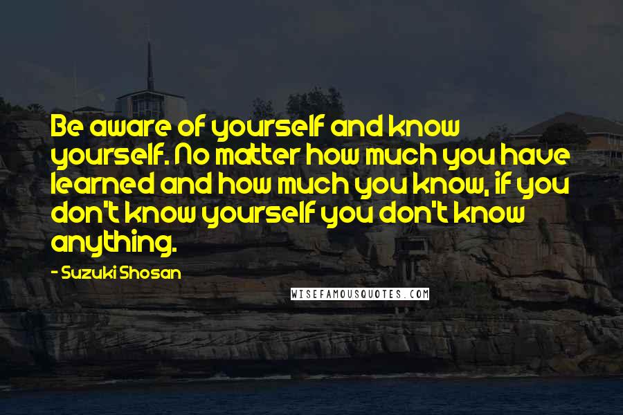 Suzuki Shosan Quotes: Be aware of yourself and know yourself. No matter how much you have learned and how much you know, if you don't know yourself you don't know anything.