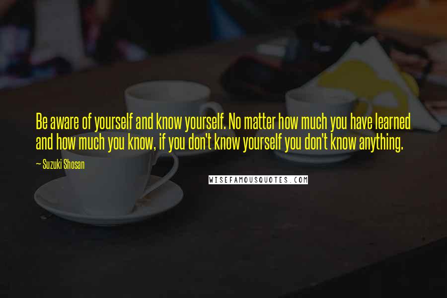 Suzuki Shosan Quotes: Be aware of yourself and know yourself. No matter how much you have learned and how much you know, if you don't know yourself you don't know anything.