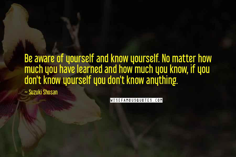 Suzuki Shosan Quotes: Be aware of yourself and know yourself. No matter how much you have learned and how much you know, if you don't know yourself you don't know anything.