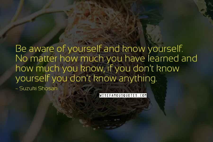 Suzuki Shosan Quotes: Be aware of yourself and know yourself. No matter how much you have learned and how much you know, if you don't know yourself you don't know anything.