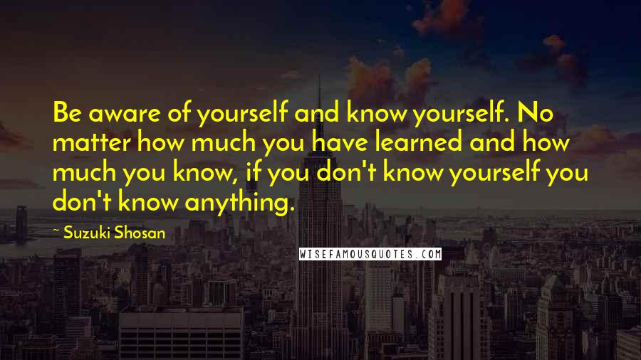 Suzuki Shosan Quotes: Be aware of yourself and know yourself. No matter how much you have learned and how much you know, if you don't know yourself you don't know anything.