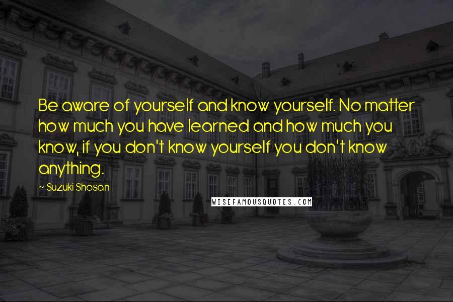Suzuki Shosan Quotes: Be aware of yourself and know yourself. No matter how much you have learned and how much you know, if you don't know yourself you don't know anything.