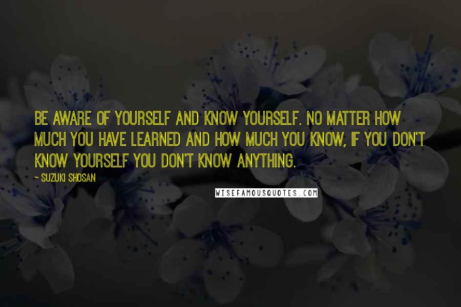 Suzuki Shosan Quotes: Be aware of yourself and know yourself. No matter how much you have learned and how much you know, if you don't know yourself you don't know anything.