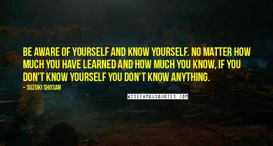 Suzuki Shosan Quotes: Be aware of yourself and know yourself. No matter how much you have learned and how much you know, if you don't know yourself you don't know anything.