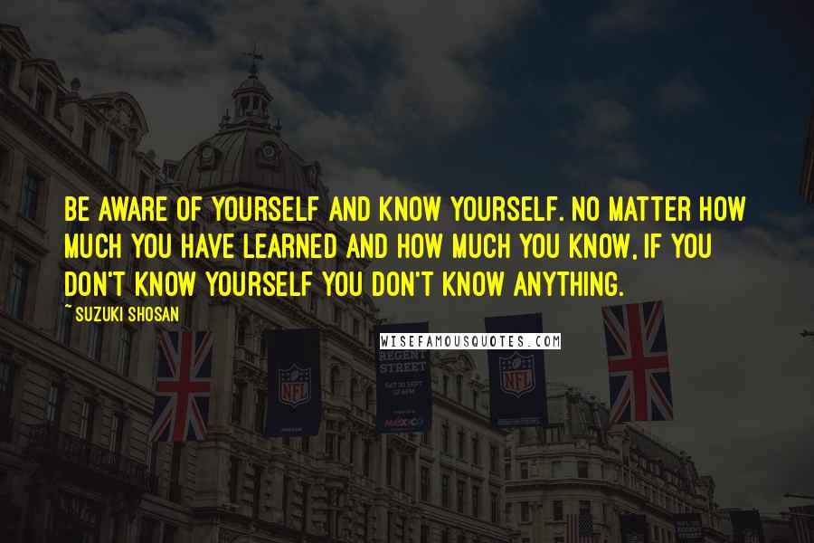 Suzuki Shosan Quotes: Be aware of yourself and know yourself. No matter how much you have learned and how much you know, if you don't know yourself you don't know anything.