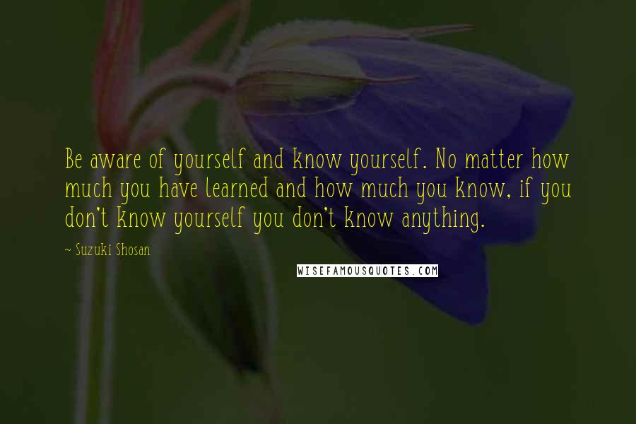 Suzuki Shosan Quotes: Be aware of yourself and know yourself. No matter how much you have learned and how much you know, if you don't know yourself you don't know anything.