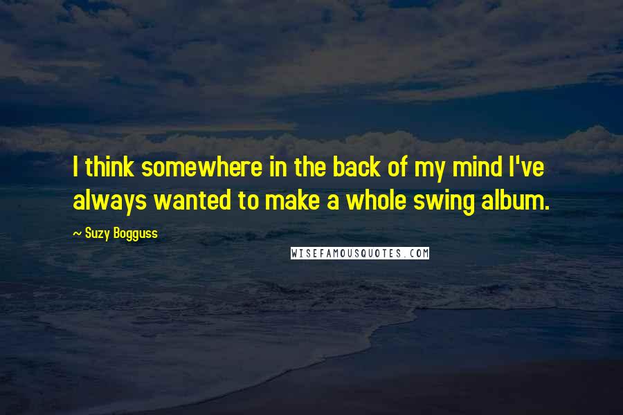 Suzy Bogguss Quotes: I think somewhere in the back of my mind I've always wanted to make a whole swing album.