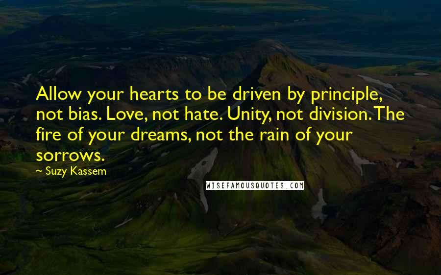 Suzy Kassem Quotes: Allow your hearts to be driven by principle, not bias. Love, not hate. Unity, not division. The fire of your dreams, not the rain of your sorrows.