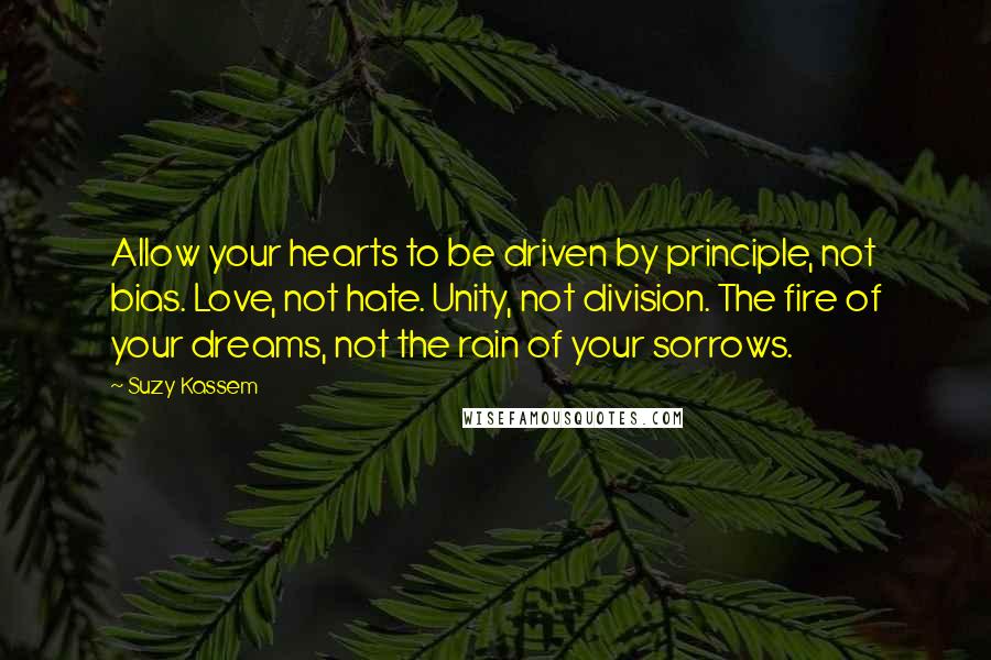 Suzy Kassem Quotes: Allow your hearts to be driven by principle, not bias. Love, not hate. Unity, not division. The fire of your dreams, not the rain of your sorrows.