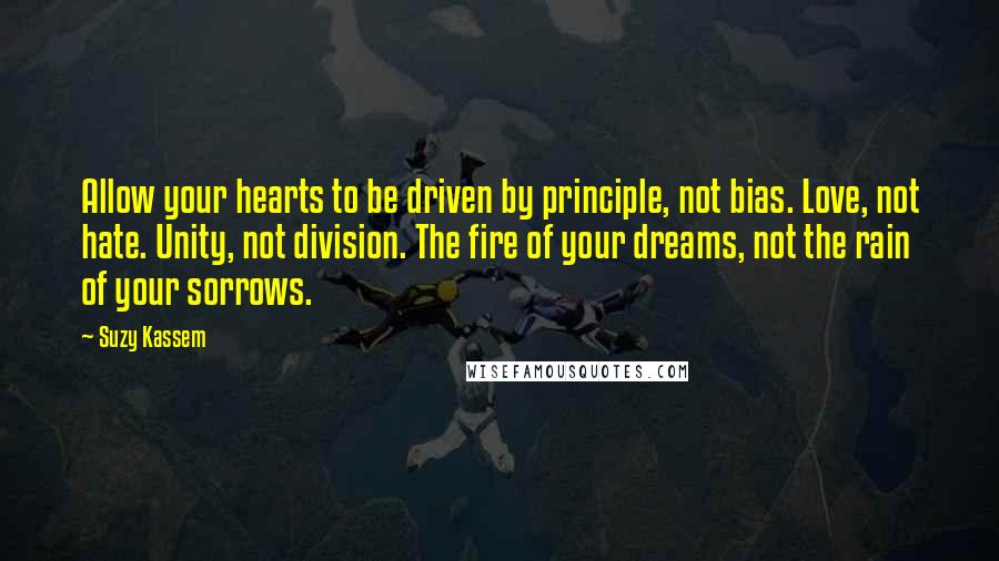 Suzy Kassem Quotes: Allow your hearts to be driven by principle, not bias. Love, not hate. Unity, not division. The fire of your dreams, not the rain of your sorrows.