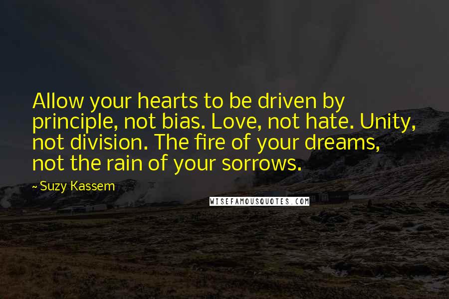 Suzy Kassem Quotes: Allow your hearts to be driven by principle, not bias. Love, not hate. Unity, not division. The fire of your dreams, not the rain of your sorrows.