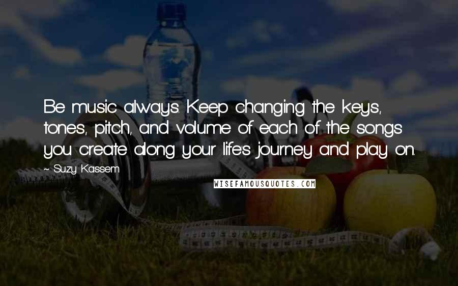 Suzy Kassem Quotes: Be music always. Keep changing the keys, tones, pitch, and volume of each of the songs you create along your life's journey and play on.