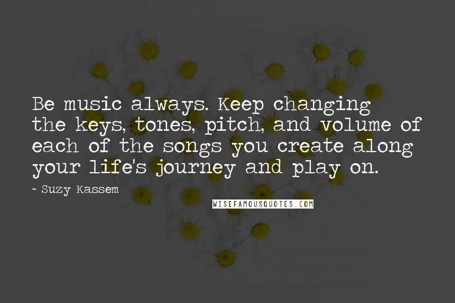 Suzy Kassem Quotes: Be music always. Keep changing the keys, tones, pitch, and volume of each of the songs you create along your life's journey and play on.