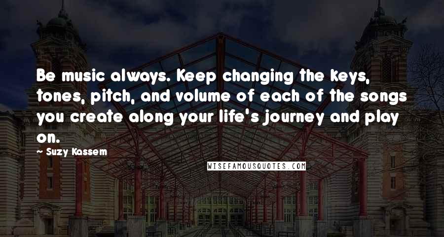 Suzy Kassem Quotes: Be music always. Keep changing the keys, tones, pitch, and volume of each of the songs you create along your life's journey and play on.