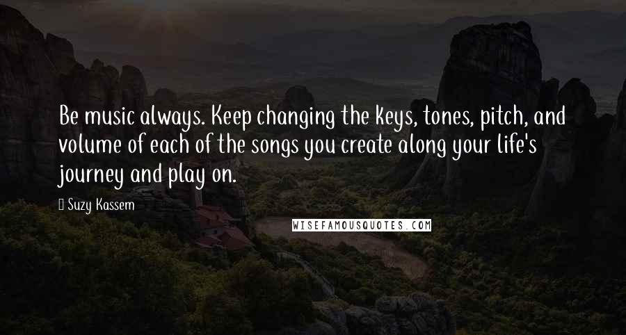 Suzy Kassem Quotes: Be music always. Keep changing the keys, tones, pitch, and volume of each of the songs you create along your life's journey and play on.