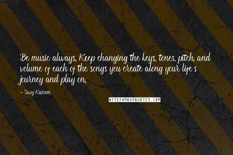 Suzy Kassem Quotes: Be music always. Keep changing the keys, tones, pitch, and volume of each of the songs you create along your life's journey and play on.