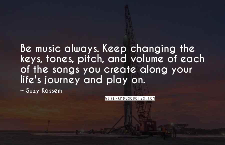 Suzy Kassem Quotes: Be music always. Keep changing the keys, tones, pitch, and volume of each of the songs you create along your life's journey and play on.