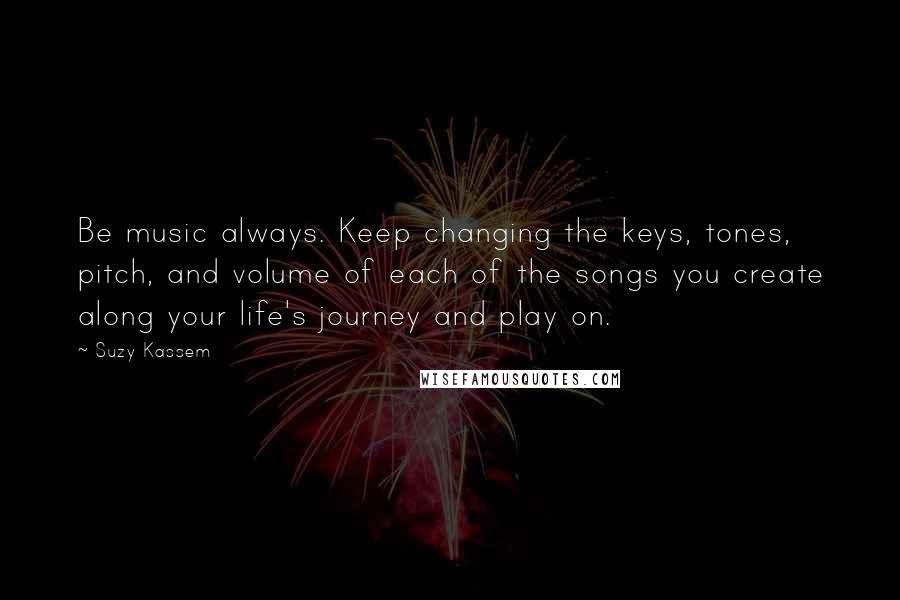 Suzy Kassem Quotes: Be music always. Keep changing the keys, tones, pitch, and volume of each of the songs you create along your life's journey and play on.