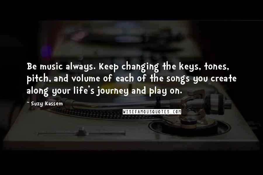 Suzy Kassem Quotes: Be music always. Keep changing the keys, tones, pitch, and volume of each of the songs you create along your life's journey and play on.