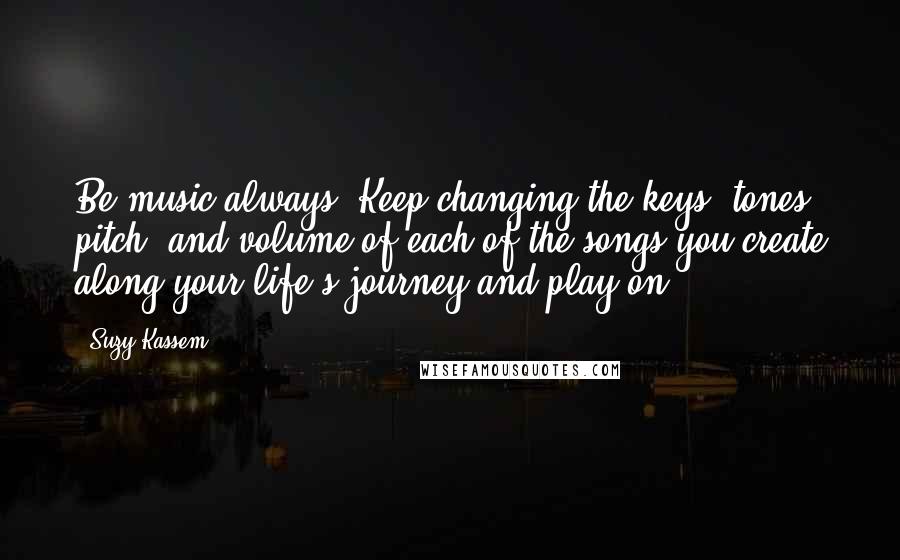 Suzy Kassem Quotes: Be music always. Keep changing the keys, tones, pitch, and volume of each of the songs you create along your life's journey and play on.