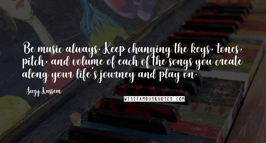 Suzy Kassem Quotes: Be music always. Keep changing the keys, tones, pitch, and volume of each of the songs you create along your life's journey and play on.