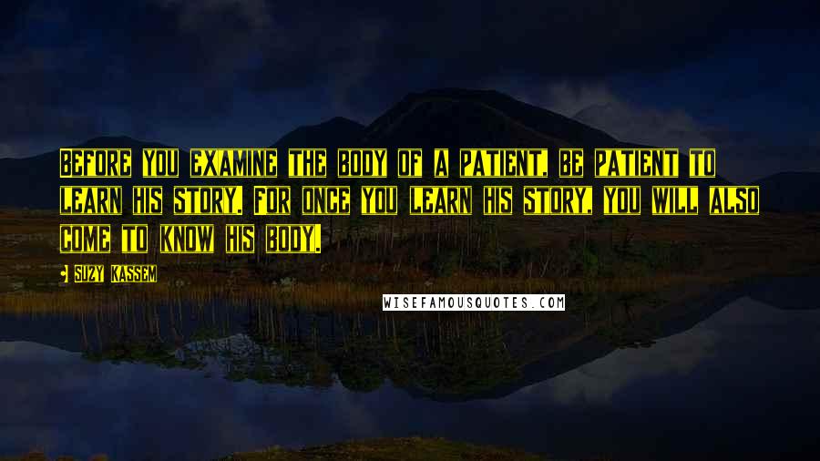 Suzy Kassem Quotes: Before you examine the body of a patient, be patient to learn his story. For once you learn his story, you will also come to know his body.