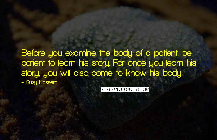 Suzy Kassem Quotes: Before you examine the body of a patient, be patient to learn his story. For once you learn his story, you will also come to know his body.
