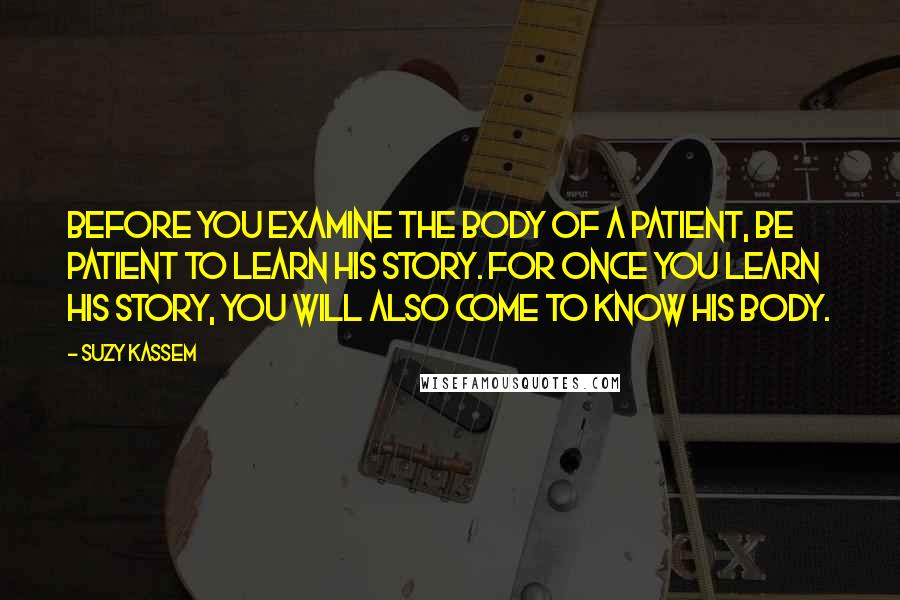 Suzy Kassem Quotes: Before you examine the body of a patient, be patient to learn his story. For once you learn his story, you will also come to know his body.