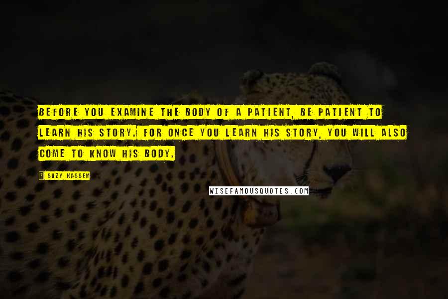 Suzy Kassem Quotes: Before you examine the body of a patient, be patient to learn his story. For once you learn his story, you will also come to know his body.