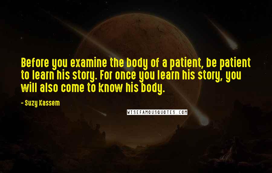 Suzy Kassem Quotes: Before you examine the body of a patient, be patient to learn his story. For once you learn his story, you will also come to know his body.