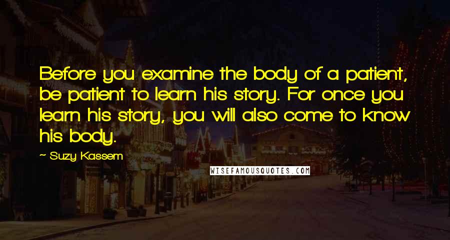 Suzy Kassem Quotes: Before you examine the body of a patient, be patient to learn his story. For once you learn his story, you will also come to know his body.