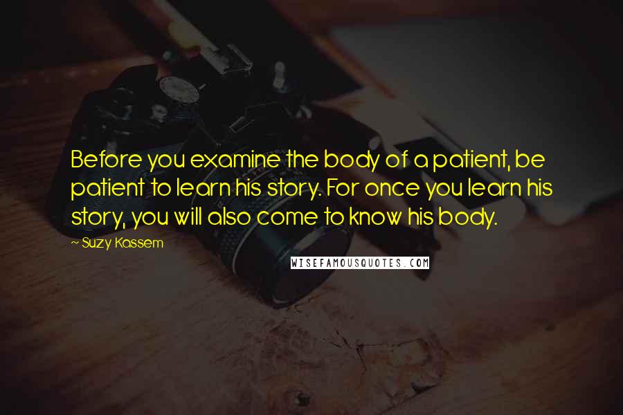 Suzy Kassem Quotes: Before you examine the body of a patient, be patient to learn his story. For once you learn his story, you will also come to know his body.