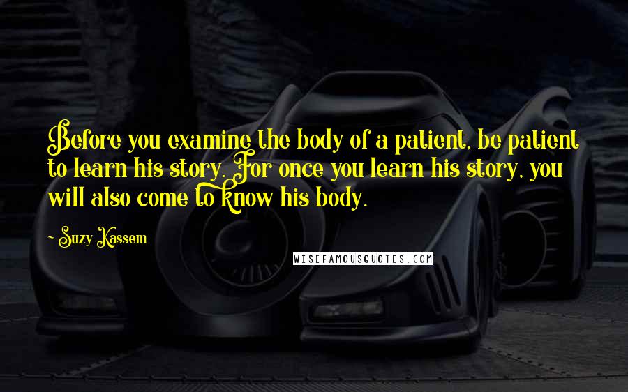 Suzy Kassem Quotes: Before you examine the body of a patient, be patient to learn his story. For once you learn his story, you will also come to know his body.