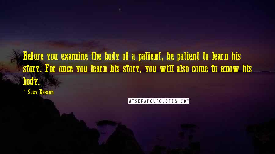 Suzy Kassem Quotes: Before you examine the body of a patient, be patient to learn his story. For once you learn his story, you will also come to know his body.