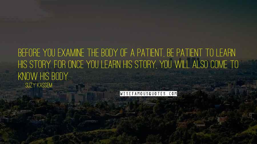 Suzy Kassem Quotes: Before you examine the body of a patient, be patient to learn his story. For once you learn his story, you will also come to know his body.