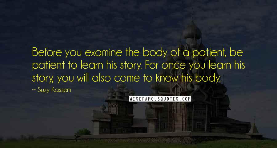 Suzy Kassem Quotes: Before you examine the body of a patient, be patient to learn his story. For once you learn his story, you will also come to know his body.