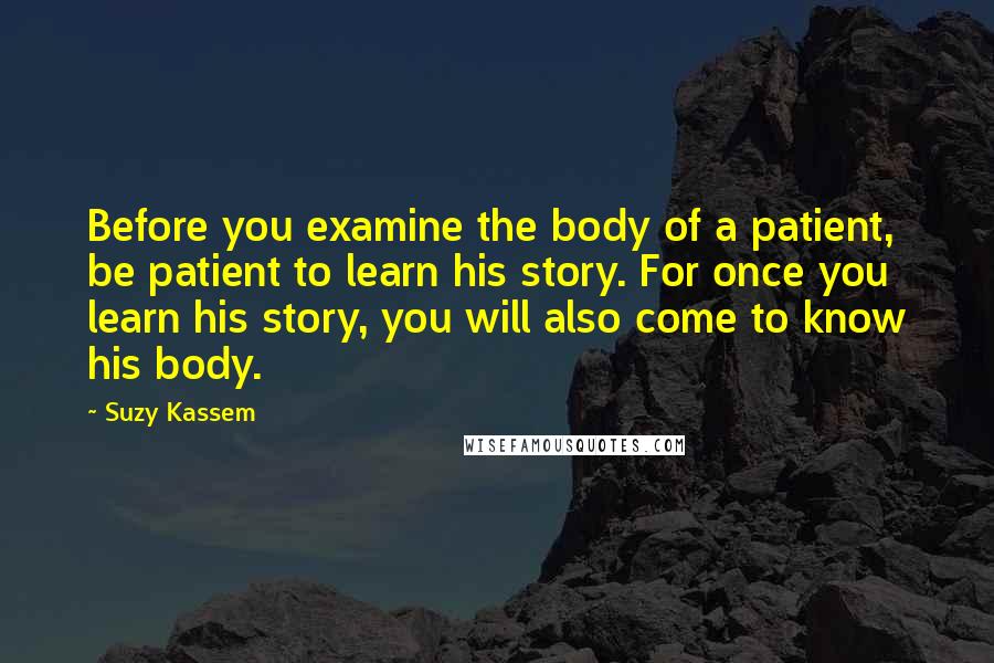 Suzy Kassem Quotes: Before you examine the body of a patient, be patient to learn his story. For once you learn his story, you will also come to know his body.