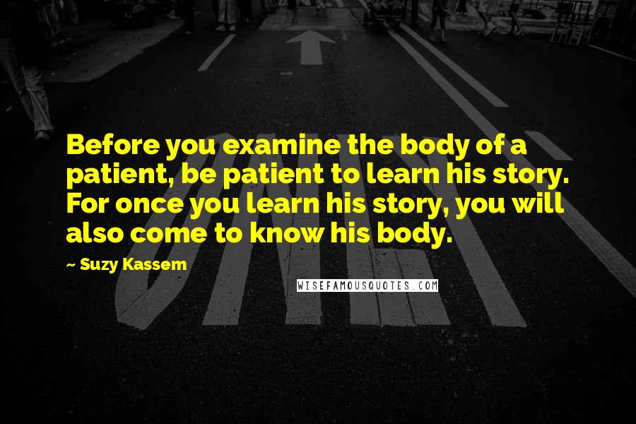 Suzy Kassem Quotes: Before you examine the body of a patient, be patient to learn his story. For once you learn his story, you will also come to know his body.