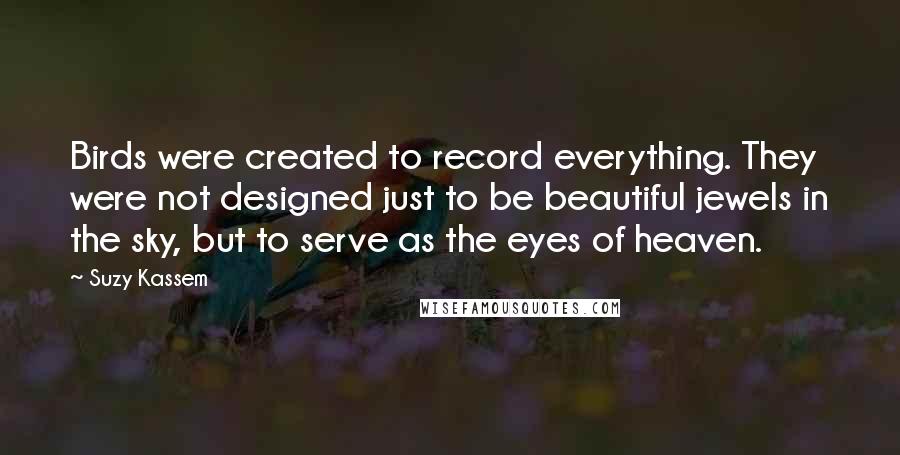 Suzy Kassem Quotes: Birds were created to record everything. They were not designed just to be beautiful jewels in the sky, but to serve as the eyes of heaven.