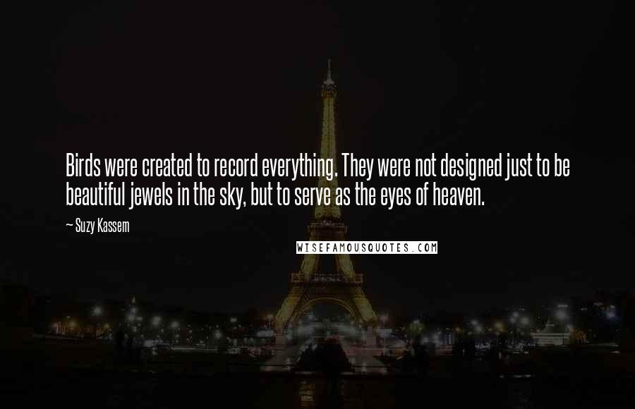Suzy Kassem Quotes: Birds were created to record everything. They were not designed just to be beautiful jewels in the sky, but to serve as the eyes of heaven.