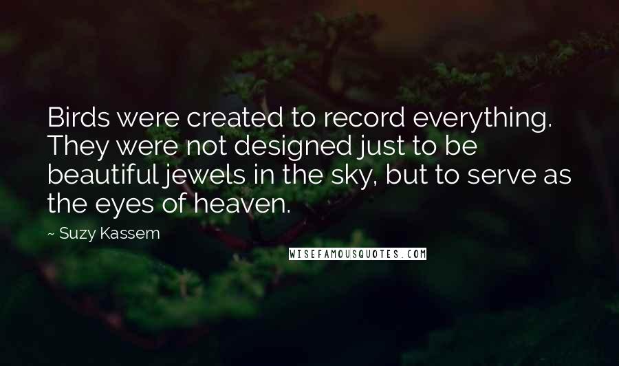 Suzy Kassem Quotes: Birds were created to record everything. They were not designed just to be beautiful jewels in the sky, but to serve as the eyes of heaven.