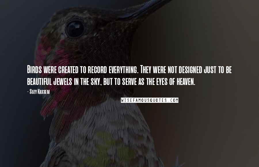 Suzy Kassem Quotes: Birds were created to record everything. They were not designed just to be beautiful jewels in the sky, but to serve as the eyes of heaven.