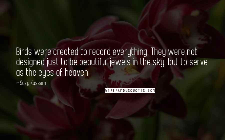 Suzy Kassem Quotes: Birds were created to record everything. They were not designed just to be beautiful jewels in the sky, but to serve as the eyes of heaven.