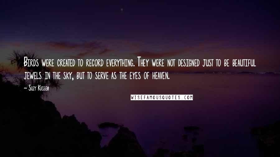 Suzy Kassem Quotes: Birds were created to record everything. They were not designed just to be beautiful jewels in the sky, but to serve as the eyes of heaven.